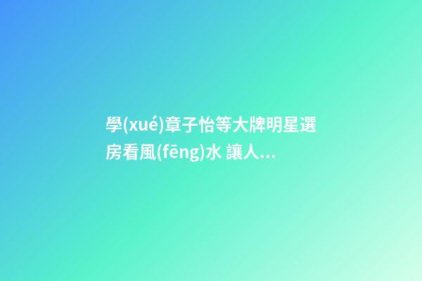 學(xué)章子怡等大牌明星選房看風(fēng)水 讓人宅互旺